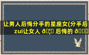 让男人后悔分手的星座女(分手后zui
让女人 🦁 后悔的 🕊 星座)